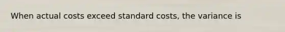 When actual costs exceed standard costs, the variance is