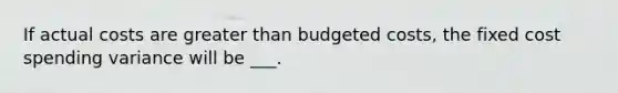 If actual costs are greater than budgeted costs, the fixed cost spending variance will be ___.