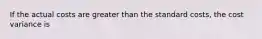 If the actual costs are greater than the standard costs, the cost variance is