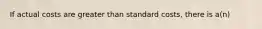 If actual costs are greater than standard costs, there is a(n)