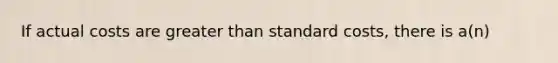 If actual costs are greater than standard costs, there is a(n)