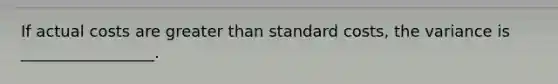 If actual costs are greater than standard costs, the variance is _________________.