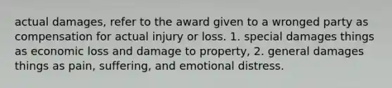 actual damages, refer to the award given to a wronged party as compensation for actual injury or loss. 1. special damages things as economic loss and damage to property, 2. general damages things as pain, suffering, and emotional distress.