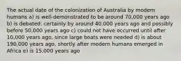 The actual date of the colonization of Australia by modern humans a) is well-demonstrated to be around 70,000 years ago b) is debated: certainly by around 40,000 years ago and possibly before 50,000 years ago c) could not have occurred until after 10,000 years ago, since large boats were needed d) is about 190,000 years ago, shortly after modern humans emerged in Africa e) is 15,000 years ago