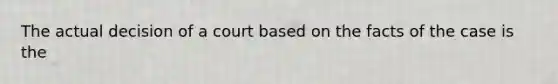 The actual decision of a court based on the facts of the case is the