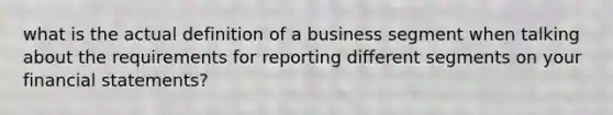 what is the actual definition of a business segment when talking about the requirements for reporting different segments on your financial statements?