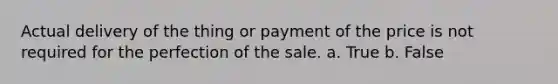 Actual delivery of the thing or payment of the price is not required for the perfection of the sale. a. True b. False