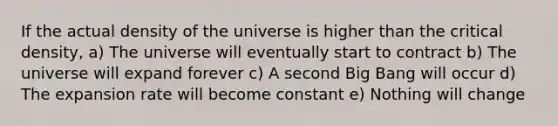 If the actual density of the universe is higher than the critical density, a) The universe will eventually start to contract b) The universe will expand forever c) A second Big Bang will occur d) The expansion rate will become constant e) Nothing will change