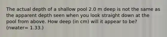 The actual depth of a shallow pool 2.0 m deep is not the same as the apparent depth seen when you look straight down at the pool from above. How deep (in cm) will it appear to be? (nwater= 1.33.)