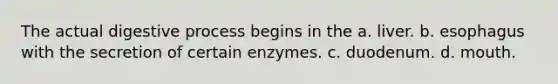 The actual digestive process begins in the a. liver. b. esophagus with the secretion of certain enzymes. c. duodenum. d. mouth.