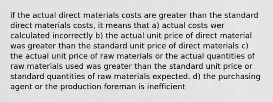 if the actual direct materials costs are greater than the standard direct materials costs, it means that a) actual costs wer calculated incorrectly b) the actual unit price of direct material was greater than the standard unit price of direct materials c) the actual unit price of raw materials or the actual quantities of raw materials used was greater than the standard unit price or standard quantities of raw materials expected. d) the purchasing agent or the production foreman is inefficient