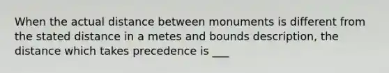 When the actual distance between monuments is different from the stated distance in a metes and bounds description, the distance which takes precedence is ___