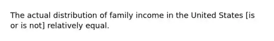 The actual distribution of family income in the United States [is or is not] relatively equal.