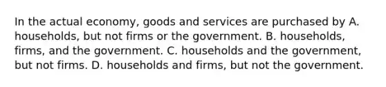 In the actual economy, goods and services are purchased by A. households, but not firms or the government. B. households, firms, and the government. C. households and the government, but not firms. D. households and firms, but not the government.