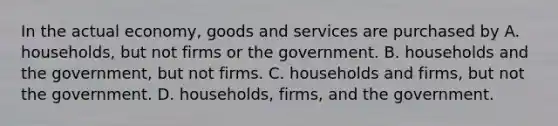 In the actual economy, goods and services are purchased by A. households, but not firms or the government. B. households and the government, but not firms. C. households and firms, but not the government. D. households, firms, and the government.