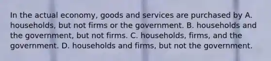 In the actual economy, goods and services are purchased by A. households, but not firms or the government. B. households and the government, but not firms. C. households, firms, and the government. D. households and firms, but not the government.