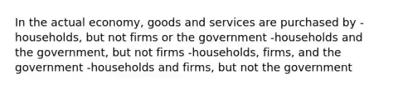 In the actual economy, goods and services are purchased by -households, but not firms or the government -households and the government, but not firms -households, firms, and the government -households and firms, but not the government