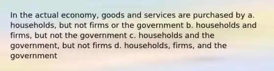 In the actual economy, goods and services are purchased by a. households, but not firms or the government b. households and firms, but not the government c. households and the government, but not firms d. households, firms, and the government