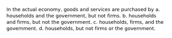 In the actual economy, goods and services are purchased by a. households and the government, but not firms. b. households and firms, but not the government. c. households, firms, and the government. d. households, but not firms or the government.