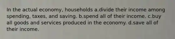 In the actual economy, households a.divide their income among spending, taxes, and saving. b.spend all of their income. c.buy all goods and services produced in the economy. d.save all of their income.