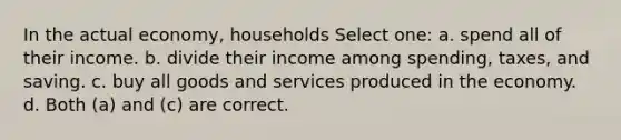 In the actual economy, households Select one: a. spend all of their income. b. divide their income among spending, taxes, and saving. c. buy all goods and services produced in the economy. d. Both (a) and (c) are correct.