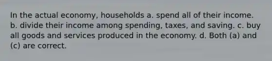 In the actual economy, households a. spend all of their income. b. divide their income among spending, taxes, and saving. c. buy all goods and services produced in the economy. d. Both (a) and (c) are correct.