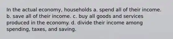 In the actual economy, households a. spend all of their income. b. save all of their income. c. buy all goods and services produced in the economy. d. divide their income among spending, taxes, and saving.