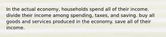 In the actual economy, households spend all of their income. divide their income among spending, taxes, and saving. buy all goods and services produced in the economy. save all of their income.