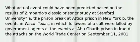 What actual event could have been predicted based on the results of Zimbardo's classic prisoner study at Stanford University? a. the prison break at Attica prison in New York b. the events in Waco, Texas, in which followers of a cult were killed by government agents c. the events at Abu Gharib prison in Iraq d. the attacks on the World Trade Center on September 11, 2001