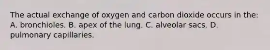 The actual exchange of oxygen and carbon dioxide occurs in the: A. bronchioles. B. apex of the lung. C. alveolar sacs. D. pulmonary capillaries.