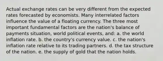 Actual exchange rates can be very different from the expected rates forecasted by economists. Many interrelated factors influence the value of a floating currency. The three most important fundamental factors are the nation's balance of payments situation, world political events, and: a. the world inflation rate. b. the country's currency value. c. the nation's inflation rate relative to its trading partners. d. the tax structure of the nation. e. the supply of gold that the nation holds.