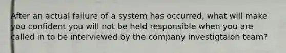 After an actual failure of a system has occurred, what will make you confident you will not be held responsible when you are called in to be interviewed by the company investigtaion team?