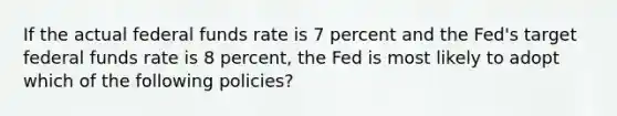 If the actual federal funds rate is 7 percent and the Fed's target federal funds rate is 8 percent, the Fed is most likely to adopt which of the following policies?