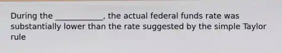 During the ____________, the actual federal funds rate was substantially lower than the rate suggested by the simple Taylor rule