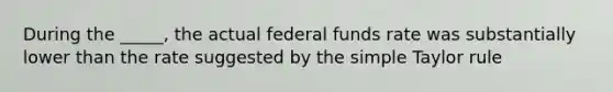 During the _____, the actual federal funds rate was substantially lower than the rate suggested by the simple Taylor rule