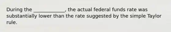 During the _____________, the actual federal funds rate was substantially lower than the rate suggested by the simple Taylor rule.