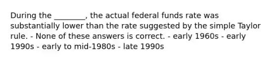 During the ________, the actual federal funds rate was substantially lower than the rate suggested by the simple Taylor rule. - None of these answers is correct. - early 1960s - early 1990s - early to mid-1980s - late 1990s