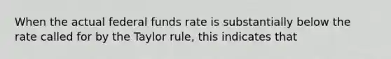 When the actual federal funds rate is substantially below the rate called for by the Taylor rule, this indicates that