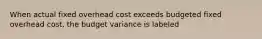 When actual fixed overhead cost exceeds budgeted fixed overhead cost, the budget variance is labeled