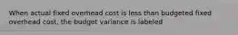 When actual fixed overhead cost is less than budgeted fixed overhead cost, the budget variance is labeled