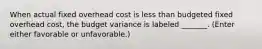 When actual fixed overhead cost is less than budgeted fixed overhead cost, the budget variance is labeled _______. (Enter either favorable or unfavorable.)