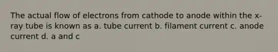 The actual flow of electrons from cathode to anode within the x-ray tube is known as a. tube current b. filament current c. anode current d. a and c