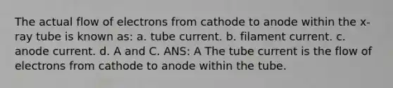 The actual flow of electrons from cathode to anode within the x-ray tube is known as: a. tube current. b. filament current. c. anode current. d. A and C. ANS: A The tube current is the flow of electrons from cathode to anode within the tube.