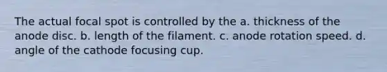 The actual focal spot is controlled by the a. thickness of the anode disc. b. length of the filament. c. anode rotation speed. d. angle of the cathode focusing cup.