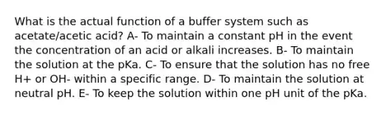 What is the actual function of a buffer system such as acetate/acetic acid? A- To maintain a constant pH in the event the concentration of an acid or alkali increases. B- To maintain the solution at the pKa. C- To ensure that the solution has no free H+ or OH- within a specific range. D- To maintain the solution at neutral pH. E- To keep the solution within one pH unit of the pKa.