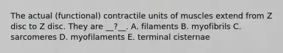 The actual (functional) contractile units of muscles extend from Z disc to Z disc. They are __?__. A. filaments B. myofibrils C. sarcomeres D. myofilaments E. terminal cisternae