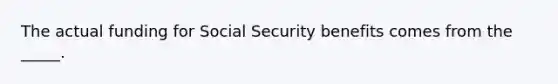 The actual funding for Social Security benefits comes from the _____.