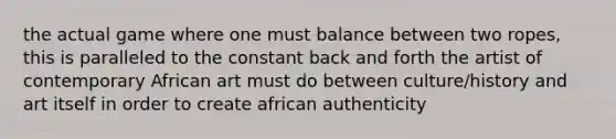 the actual game where one must balance between two ropes, this is paralleled to the constant back and forth the artist of contemporary African art must do between culture/history and art itself in order to create african authenticity