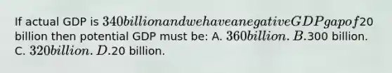 If actual GDP is 340 billion and we have a negative GDP gap of20 billion then potential GDP must be: A. 360 billion. B.300 billion. C. 320 billion. D.20 billion.