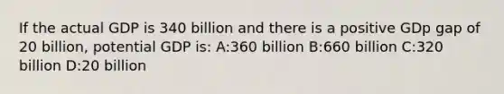 If the actual GDP is 340 billion and there is a positive GDp gap of 20 billion, potential GDP is: A:360 billion B:660 billion C:320 billion D:20 billion